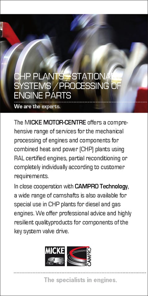 The MICKE MOTOR-CENTRE offers a compre- hensive range of services for the mechanical processing of engines and components for combined heat and power (CHP) plants using RAL certified engines, partial reconditioning or completely individually according to customer requirements. In close cooperation with CAMPRO Technology, a wide range of camshafts is also available for special use in CHP plants for diesel and gas engines. We offer professional advice and highly resilient qualityproducts for components of the key system valve drive.